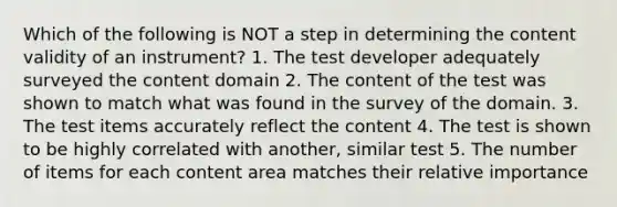 Which of the following is NOT a step in determining the content validity of an instrument? 1. The test developer adequately surveyed the content domain 2. The content of the test was shown to match what was found in the survey of the domain. 3. The test items accurately reflect the content 4. The test is shown to be highly correlated with another, similar test 5. The number of items for each content area matches their relative importance