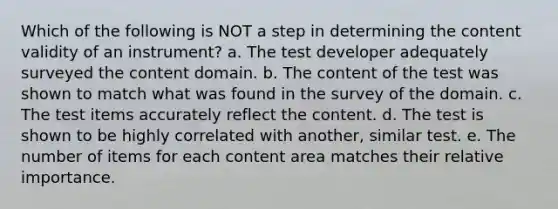 Which of the following is NOT a step in determining the content validity of an instrument? a. The test developer adequately surveyed the content domain. b. The content of the test was shown to match what was found in the survey of the domain. c. The test items accurately reflect the content. d. The test is shown to be highly correlated with another, similar test. e. The number of items for each content area matches their relative importance.