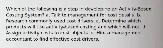 Which of the following is a step in developing an Activity-Based Costing System? a. Talk to management for cost details. b. Research commonly used cost drivers. c. Determine which products will use activity-based costing and which will not. d. Assign activity costs to cost objects. e. Hire a management accountant to find effective cost drivers.