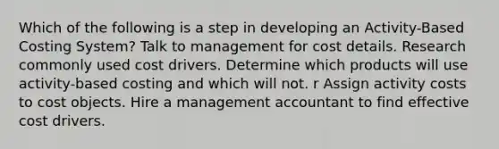 Which of the following is a step in developing an Activity-Based Costing System? Talk to management for cost details. Research commonly used cost drivers. Determine which products will use activity-based costing and which will not. r Assign activity costs to cost objects. Hire a management accountant to find effective cost drivers.