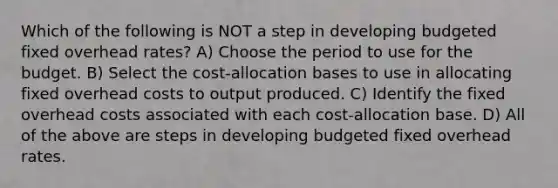 Which of the following is NOT a step in developing budgeted fixed overhead rates? A) Choose the period to use for the budget. B) Select the cost-allocation bases to use in allocating fixed overhead costs to output produced. C) Identify the fixed overhead costs associated with each cost-allocation base. D) All of the above are steps in developing budgeted fixed overhead rates.