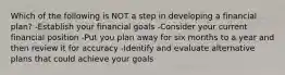 Which of the following is NOT a step in developing a financial plan? -Establish your financial goals -Consider your current financial position -Put you plan away for six months to a year and then review it for accuracy -Identify and evaluate alternative plans that could achieve your goals