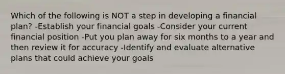 Which of the following is NOT a step in developing a financial plan? -Establish your financial goals -Consider your current financial position -Put you plan away for six months to a year and then review it for accuracy -Identify and evaluate alternative plans that could achieve your goals