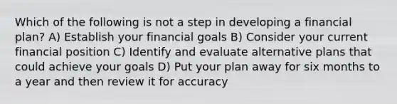 Which of the following is not a step in developing a financial plan? A) Establish your financial goals B) Consider your current financial position C) Identify and evaluate alternative plans that could achieve your goals D) Put your plan away for six months to a year and then review it for accuracy