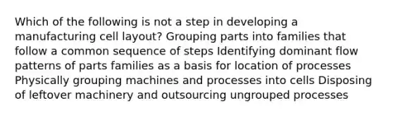 Which of the following is not a step in developing a manufacturing cell layout? Grouping parts into families that follow a common sequence of steps Identifying dominant flow patterns of parts families as a basis for location of processes Physically grouping machines and processes into cells Disposing of leftover machinery and outsourcing ungrouped processes