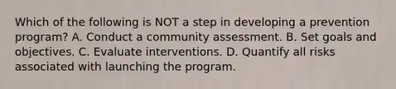 Which of the following is NOT a step in developing a prevention program? A. Conduct a community assessment. B. Set goals and objectives. C. Evaluate interventions. D. Quantify all risks associated with launching the program.