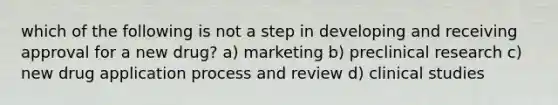 which of the following is not a step in developing and receiving approval for a new drug? a) marketing b) preclinical research c) new drug application process and review d) clinical studies