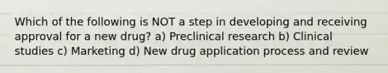 Which of the following is NOT a step in developing and receiving approval for a new drug? a) Preclinical research b) Clinical studies c) Marketing d) New drug application process and review