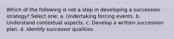 Which of the following is not a step in developing a succession strategy? Select one: a. Undertaking forcing events. b. Understand contextual aspects. c. Develop a written succession plan. d. Identify successor qualities.