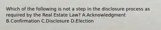 Which of the following is not a step in the disclosure process as required by the Real Estate Law? A.Acknowledgment B.Confirmation C.Disclosure D.Election