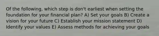 Of the following, which step is don't earliest when setting the foundation for your financial plan? A) Set your goals B) Create a vision for your future C) Establish your mission statement D) Identify your values E) Assess methods for achieving your goals