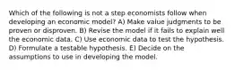 Which of the following is not a step economists follow when developing an economic model? A) Make value judgments to be proven or disproven. B) Revise the model if it fails to explain well the economic data. C) Use economic data to test the hypothesis. D) Formulate a testable hypothesis. E) Decide on the assumptions to use in developing the model.