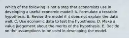 Which of the following is not a step that economists use in developing a useful economic model? A. Formulate a testable hypothesis. B. Revise the model if it does not explain the data well. C. Use economic data to test the hypothesis. D. Make a value judgement about the merits of the hypothesis. E. Decide on the assumptions to be used in developing the model.