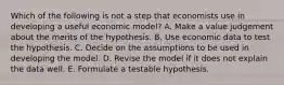 Which of the following is not a step that economists use in developing a useful economic​ model? A. Make a value judgement about the merits of the hypothesis. B. Use economic data to test the hypothesis. C. Decide on the assumptions to be used in developing the model. D. Revise the model if it does not explain the data well. E. Formulate a testable hypothesis.