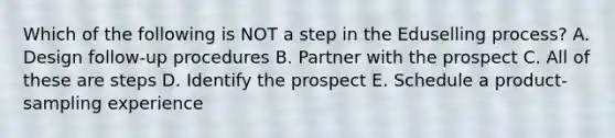 Which of the following is NOT a step in the Eduselling process? A. Design follow-up procedures B. Partner with the prospect C. All of these are steps D. Identify the prospect E. Schedule a product-sampling experience