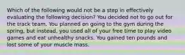 Which of the following would not be a step in effectively evaluating the following decision? You decided not to go out for the track team. You planned on going to the gym during the spring, but instead, you used all of your free time to play video games and eat unhealthy snacks. You gained ten pounds and lost some of your muscle mass.