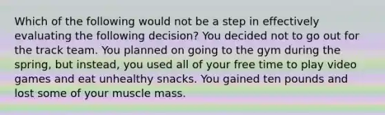 Which of the following would not be a step in effectively evaluating the following decision? You decided not to go out for the track team. You planned on going to the gym during the spring, but instead, you used all of your free time to play video games and eat unhealthy snacks. You gained ten pounds and lost some of your muscle mass.