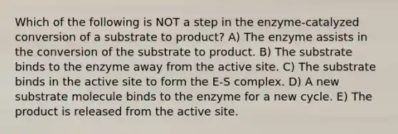 Which of the following is NOT a step in the enzyme-catalyzed conversion of a substrate to product? A) The enzyme assists in the conversion of the substrate to product. B) The substrate binds to the enzyme away from the active site. C) The substrate binds in the active site to form the E-S complex. D) A new substrate molecule binds to the enzyme for a new cycle. E) The product is released from the active site.