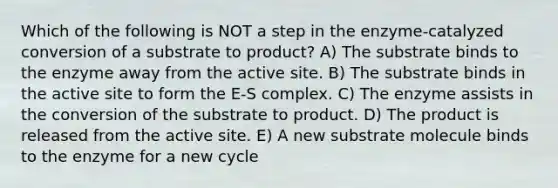 Which of the following is NOT a step in the enzyme-catalyzed conversion of a substrate to product? A) The substrate binds to the enzyme away from the active site. B) The substrate binds in the active site to form the E-S complex. C) The enzyme assists in the conversion of the substrate to product. D) The product is released from the active site. E) A new substrate molecule binds to the enzyme for a new cycle