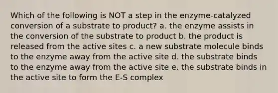 Which of the following is NOT a step in the enzyme-catalyzed conversion of a substrate to product? a. the enzyme assists in the conversion of the substrate to product b. the product is released from the active sites c. a new substrate molecule binds to the enzyme away from the active site d. the substrate binds to the enzyme away from the active site e. the substrate binds in the active site to form the E-S complex