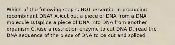 Which of the following step is NOT essential in producing recombinant DNA? A.)cut out a piece of DNA from a DNA molecule B.)splice a piece of DNA into DNA from another organism C.)use a restriction enzyme to cut DNA D.)read the DNA sequence of the piece of DNA to be cut and spliced