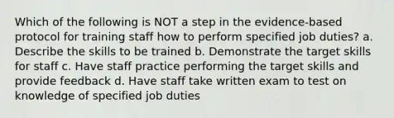 Which of the following is NOT a step in the evidence-based protocol for training staff how to perform specified job duties? a. Describe the skills to be trained b. Demonstrate the target skills for staff c. Have staff practice performing the target skills and provide feedback d. Have staff take written exam to test on knowledge of specified job duties