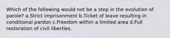 Which of the following would not be a step in the evolution of parole? a.Strict imprisonment b.Ticket of leave resulting in conditional pardon c.​Freedom within a limited area d.​Full restoration of civil liberties.