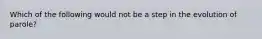 Which of the following would not be a step in the evolution of parole?