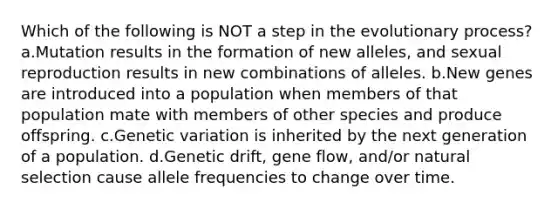 Which of the following is NOT a step in the evolutionary process? a.Mutation results in the formation of new alleles, and sexual reproduction results in new combinations of alleles. b.New genes are introduced into a population when members of that population mate with members of other species and produce offspring. c.Genetic variation is inherited by the next generation of a population. d.Genetic drift, gene flow, and/or natural selection cause allele frequencies to change over time.