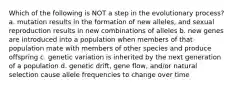 Which of the following is NOT a step in the evolutionary process? a. mutation results in the formation of new alleles, and sexual reproduction results in new combinations of alleles b. new genes are introduced into a population when members of that population mate with members of other species and produce offspring c. genetic variation is inherited by the next generation of a population d. genetic drift, gene flow, and/or natural selection cause allele frequencies to change over time