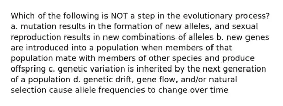 Which of the following is NOT a step in the evolutionary process? a. mutation results in the formation of new alleles, and sexual reproduction results in new combinations of alleles b. new genes are introduced into a population when members of that population mate with members of other species and produce offspring c. genetic variation is inherited by the next generation of a population d. genetic drift, gene flow, and/or natural selection cause allele frequencies to change over time