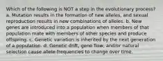 Which of the following is NOT a step in the evolutionary process? a. Mutation results in the formation of new alleles, and sexual reproduction results in new combinations of alleles. b. New genes are introduced into a population when members of that population mate with members of other species and produce offspring. c. Genetic variation is inherited by the next generation of a population. d. Genetic drift, gene flow, and/or natural selection cause allele frequencies to change over time.