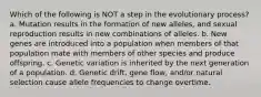 Which of the following is NOT a step in the evolutionary process? a. Mutation results in the formation of new alleles, and sexual reproduction results in new combinations of alleles. b. New genes are introduced into a population when members of that population mate with members of other species and produce offspring. c. Genetic variation is inherited by the next generation of a population. d. Genetic drift, gene flow, and/or natural selection cause allele frequencies to change overtime.