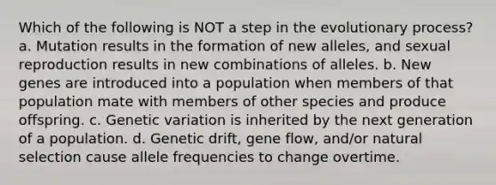 Which of the following is NOT a step in the evolutionary process? a. Mutation results in the formation of new alleles, and sexual reproduction results in new combinations of alleles. b. New genes are introduced into a population when members of that population mate with members of other species and produce offspring. c. Genetic variation is inherited by the next generation of a population. d. Genetic drift, gene flow, and/or natural selection cause allele frequencies to change overtime.