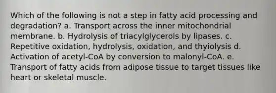 Which of the following is not a step in fatty acid processing and degradation? a. Transport across the inner mitochondrial membrane. b. Hydrolysis of triacylglycerols by lipases. c. Repetitive oxidation, hydrolysis, oxidation, and thyiolysis d. Activation of acetyl-CoA by conversion to malonyl-CoA. e. Transport of fatty acids from adipose tissue to target tissues like heart or skeletal muscle.