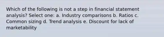 Which of the following is not a step in financial statement analysis? Select one: a. Industry comparisons b. Ratios c. Common sizing d. Trend analysis e. Discount for lack of marketability