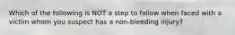 Which of the following is NOT a step to follow when faced with a victim whom you suspect has a non-bleeding injury?