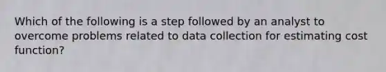 Which of the following is a step followed by an analyst to overcome problems related to data collection for estimating cost function?