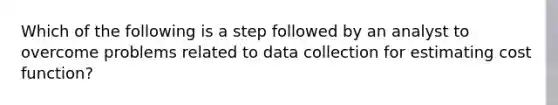 Which of the following is a step followed by an analyst to overcome problems related to data collection for estimating cost​ function?