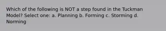 Which of the following is NOT a step found in the Tuckman Model? Select one: a. Planning b. Forming c. Storming d. Norming