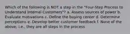 Which of the following is NOT a step in the "Four-Step Process to Understand Internal Customers"? a. Assess sources of power b. Evaluate motivations c. Define the buying center d. Determine perceptions e. Develop better customer feedback f. None of the above; i.e., they are all steps in the process