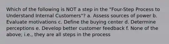 Which of the following is NOT a step in the "Four-Step Process to Understand Internal Customers"? a. Assess sources of power b. Evaluate motivations c. Define the buying center d. Determine perceptions e. Develop better customer feedback f. None of the above; i.e., they are all steps in the process