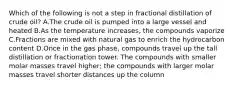 Which of the following is not a step in fractional distillation of crude oil? A.The crude oil is pumped into a large vessel and heated B.As the temperature increases, the compounds vaporize C.Fractions are mixed with natural gas to enrich the hydrocarbon content D.Once in the gas phase, compounds travel up the tall distillation or fractionation tower. The compounds with smaller molar masses travel higher; the compounds with larger molar masses travel shorter distances up the column