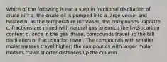 Which of the following is not a step in fractional distillation of crude oil? a. the crude oil is pumped into a large vessel and heated b. as the temperature increases, the compounds vaporize c. fractions are mixed with natural gas to enrich the hydrocarbon content d. once in the gas phase, compounds travel up the tall distillation or fractionation tower. The compounds with smaller molar masses travel higher; the compounds with larger molar masses travel shorter distances up the column