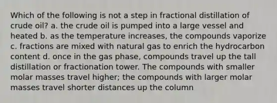 Which of the following is not a step in fractional distillation of crude oil? a. the crude oil is pumped into a large vessel and heated b. as the temperature increases, the compounds vaporize c. fractions are mixed with natural gas to enrich the hydrocarbon content d. once in the gas phase, compounds travel up the tall distillation or fractionation tower. The compounds with smaller molar masses travel higher; the compounds with larger molar masses travel shorter distances up the column