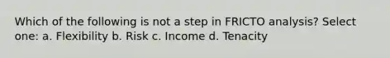 Which of the following is not a step in FRICTO analysis? Select one: a. Flexibility b. Risk c. Income d. Tenacity