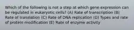 Which of the following is not a step at which gene expression can be regulated in eukaryotic cells? (A) Rate of transcription (B) Rate of translation (C) Rate of DNA replication (D) Types and rate of protein modification (E) Rate of enzyme activity