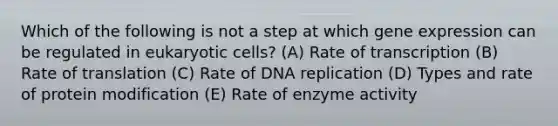 Which of the following is not a step at which gene expression can be regulated in eukaryotic cells? (A) Rate of transcription (B) Rate of translation (C) Rate of DNA replication (D) Types and rate of protein modification (E) Rate of enzyme activity