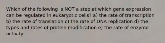 Which of the following is NOT a step at which gene expression can be regulated in eukaryotic cells? a) the rate of transcription b) the rate of translation c) the rate of DNA replication d) the types and rates of protein modification e) the rate of enzyme activity