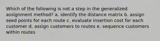 Which of the following is not a step in the generalized assignment method? a. identify the distance matrix b. assign seed points for each route c. evaluate insertion cost for each customer d. assign customers to routes e. sequence customers within routes